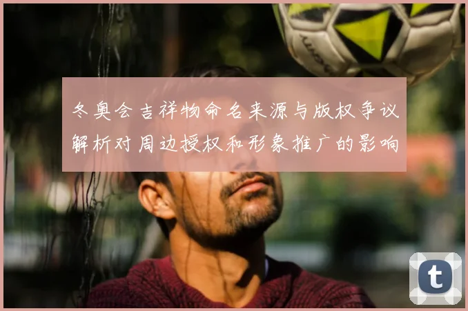 冬奥会吉祥物命名来源与版权争议解析对周边授权和形象推广的影响