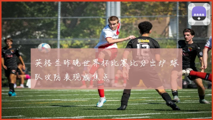 英格兰昨晚世界杯比赛比分出炉 球队攻防表现成焦点