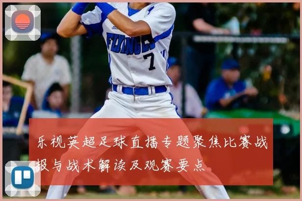 乐视英超足球直播专题聚焦比赛战报与战术解读及观赛要点