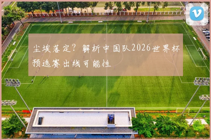 尘埃落定？解析中国队2026世界杯预选赛出线可能性