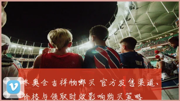 冬奥会吉祥物哪买 官方发售渠道、价格与领取时效影响购买策略