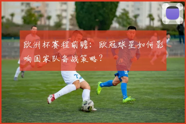 欧洲杯赛程前瞻:欧冠球星如何影响国家队备战策略?