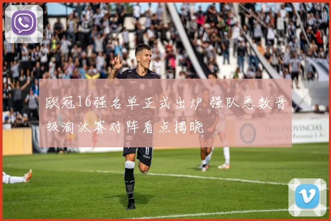 欧冠16强名单正式出炉 强队悉数晋级淘汰赛对阵看点揭晓
