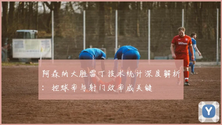 阿森纳大胜雷丁技术统计深度解析：控球率与射门效率成关键