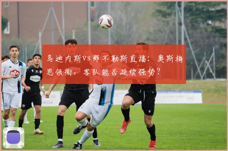 乌迪内斯vs那不勒斯直播：奥斯梅恩领衔，客队能否延续强势？