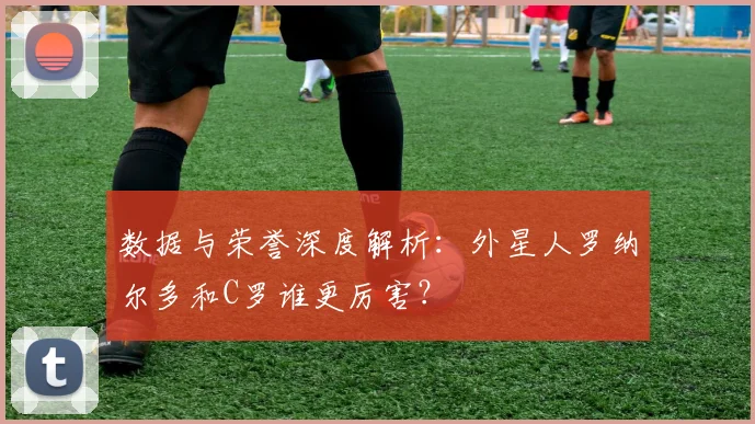 数据与荣誉深度解析：外星人罗纳尔多和C罗谁更厉害？