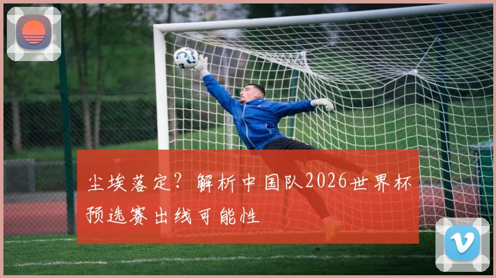 尘埃落定？解析中国队2026世界杯预选赛出线可能性