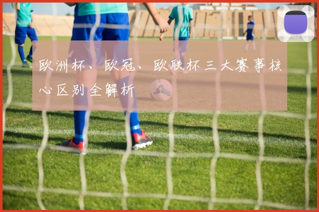 欧洲杯、欧冠、欧联杯三大赛事核心区别全解析