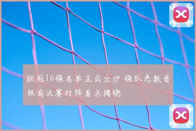 欧冠16强名单正式出炉 强队悉数晋级淘汰赛对阵看点揭晓