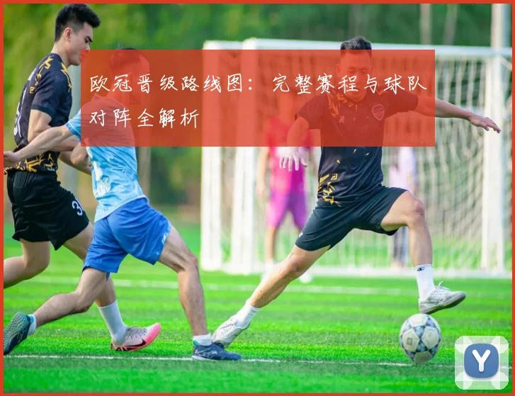 欧冠晋级路线图：完整赛程与球队对阵全解析