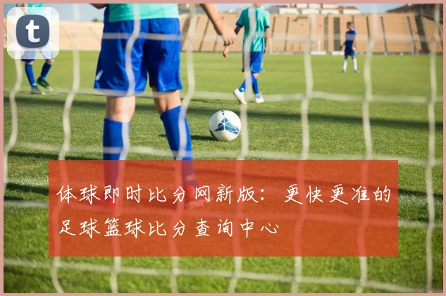体球即时比分网新版：更快更准的足球篮球比分查询中心